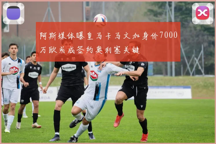 阿斯媒体曝皇马卡马文加身价7000万欧或成签约奥利塞关键