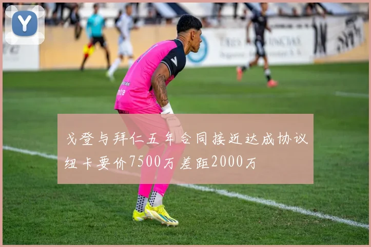 戈登与拜仁五年合同接近达成协议纽卡要价7500万差距2000万