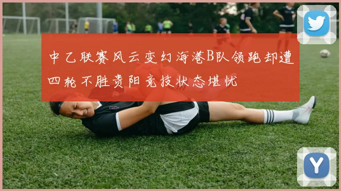 中乙联赛风云变幻海港B队领跑却遭四轮不胜贵阳竞技状态堪忧