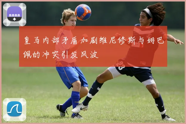 皇马内部矛盾加剧维尼修斯与姆巴佩的冲突引发风波