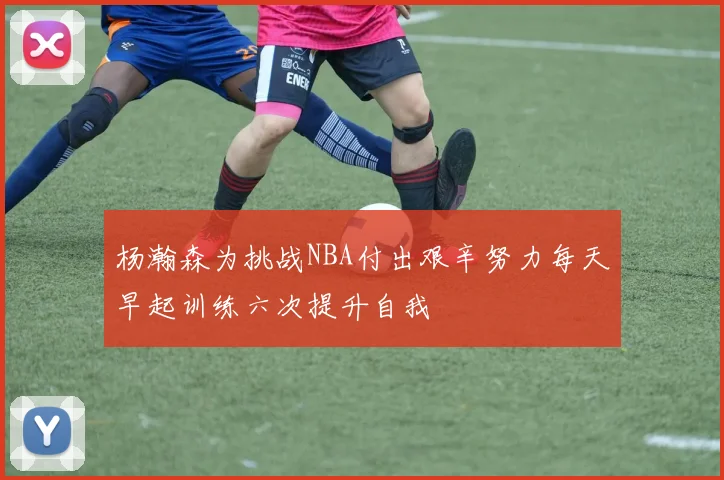 杨瀚森为挑战NBA付出艰辛努力每天早起训练六次提升自我