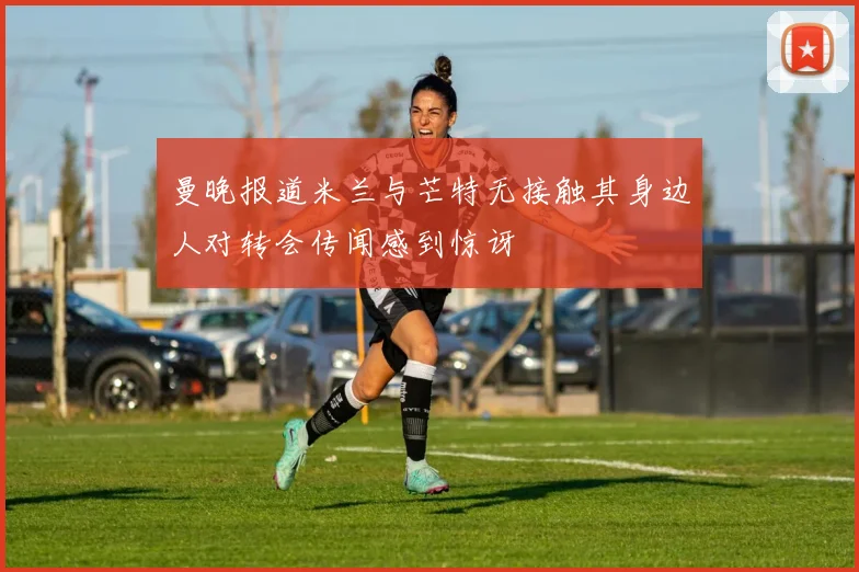 曼晚报道米兰与芒特无接触其身边人对转会传闻感到惊讶