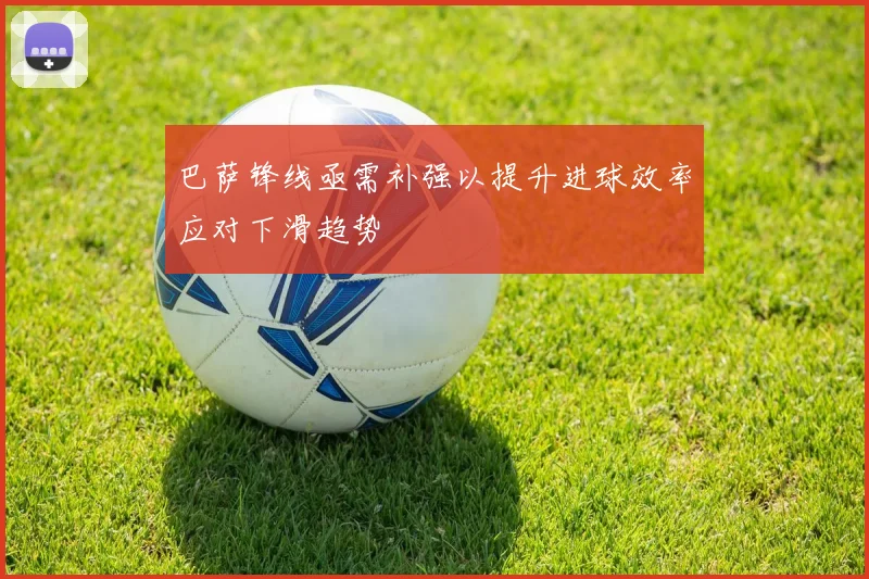 巴萨锋线亟需补强以提升进球效率应对下滑趋势