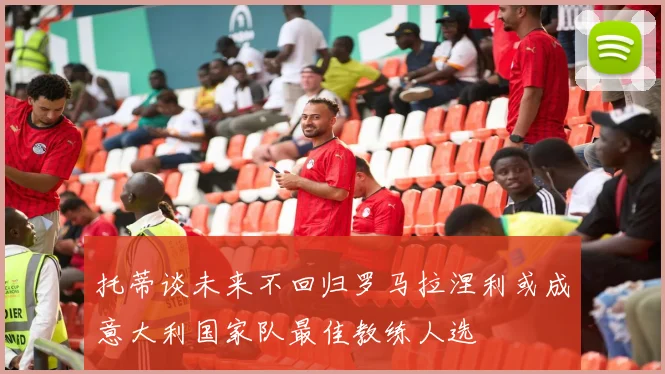 托蒂谈未来不回归罗马拉涅利或成意大利国家队最佳教练人选