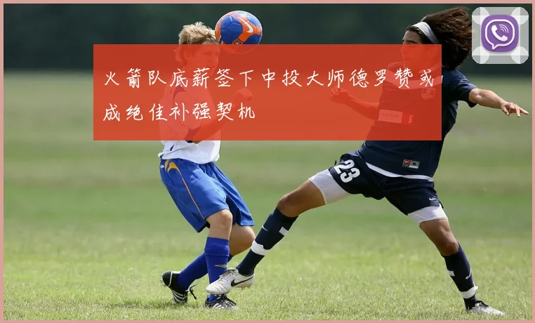 火箭队底薪签下中投大师德罗赞或成绝佳补强契机