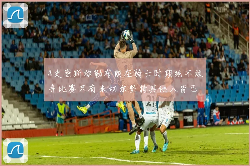A史密斯称勒布朗在骑士时期绝不放弃比赛只有米切尔坚持其他人皆已放弃