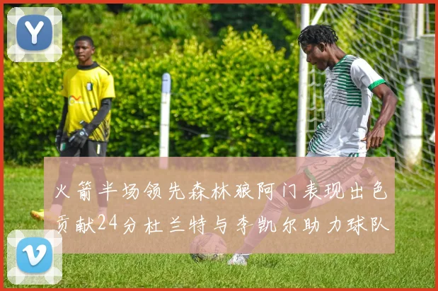 火箭半场领先森林狼阿门表现出色贡献24分杜兰特与李凯尔助力球队奋战