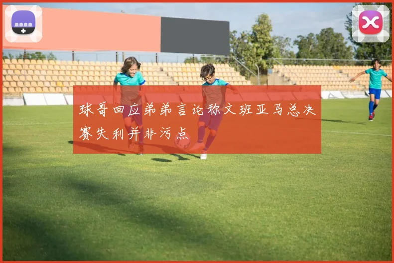 球哥回应弟弟言论称文班亚马总决赛失利并非污点