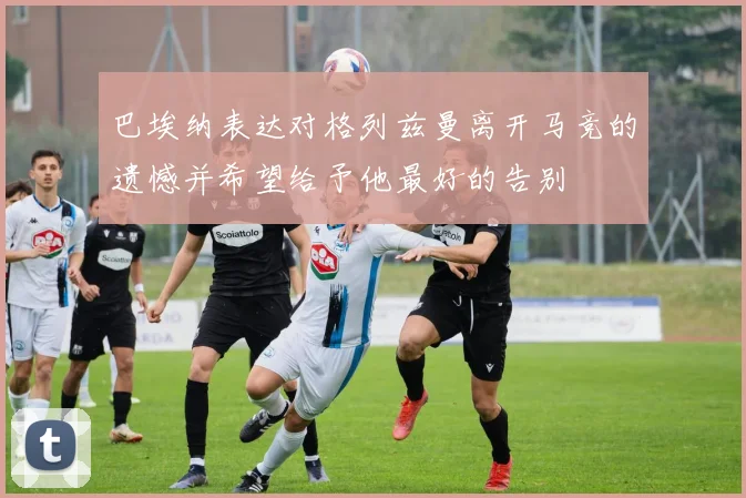 巴埃纳表达对格列兹曼离开马竞的遗憾并希望给予他最好的告别
