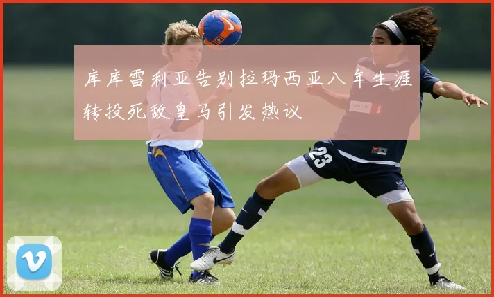 库库雷利亚告别拉玛西亚八年生涯转投死敌皇马引发热议