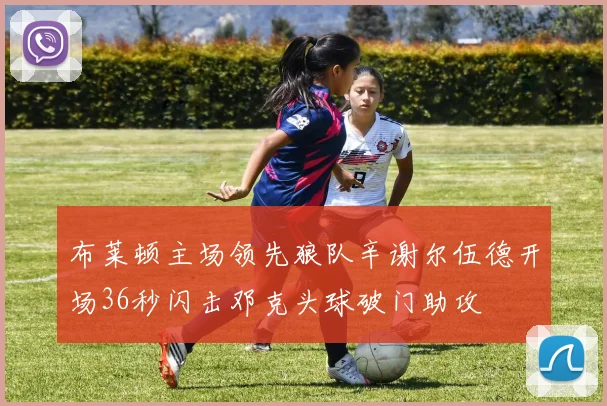 布莱顿主场领先狼队辛谢尔伍德开场36秒闪击邓克头球破门助攻