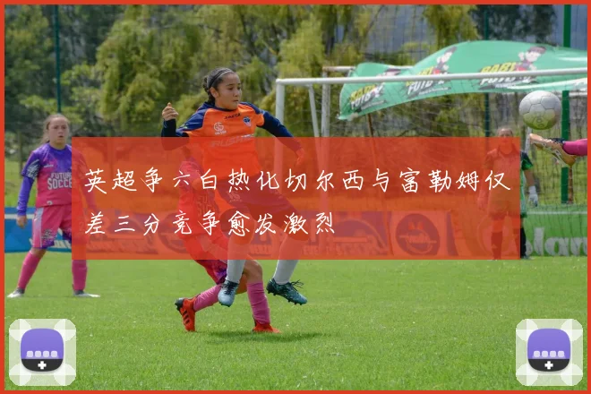 英超争六白热化切尔西与富勒姆仅差三分竞争愈发激烈